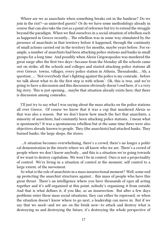 Where are we as anarchists when something breaks out in the banlicue? Do we Join in the riot?—as uninvited guests? Or do we have some methodology already in course that can also take the riot as a point of reference but try to extend the struggle beyond the paradigm. When we find ourselves in a social situation of rebellion such as happened in Greece recently... The rebellion was in some way stimulated by the presence of anarchists in that territory before it happened, through the continuity of small actions carried out in the territory for months, maybe years before. For ex- ‘ample, a number of anarchists had been attacking police stations and banks in small groups for a long time. And possibly when Alexis Grigoropoulos was murdered the great surge after the first two days—because from the Monday all the schools came. out on strike, all the schools and colleges and started attacking police stations all over Greece: towns, villages, every police station in Athens, Thessaloniki... Ab, a question.... ‘Not everybody that’s fighting against the police is my comrade. .before. we talk about what to do the first step is with whony’. Ok, this s true, and we’re ‘going to have a discussion and this discussion obviously doesn’t end here, it’s a very. big story. This is just opening... maybe that situation already exists here, that there is discussion among comrades.  Tl just try to say what I was saying about the mass attacks on the police stations all over Greece. Of course we know that it was a cop that murdered Alexis so that was also a reason. But we don’t know how much the fact that anarchists, a ‘minority of anarchists, had constantly been attacking police stations.. I mean what is spontaneity? It was a spontancous rebellion but at the same time there were also objectives already known to people. They (the anarchists) had attacked banks. They burned banks, the large shops, the stores  A situation becomes overwhelming, there’s a crowd, there’s no longer a politi- cal demonstration in the streets where we all know who we are. There’s a crowd of peaple where we don’t know anybody... and this s a situation we’re going towards if we want to destroy capitalism. We won’t be in control. Ours is not a projectuality of control. We’re living in a situation of control at the moment, self control to a large extent, of the movement.  Sowhat is the role of anarchists in a mass insurrectional moment? Well, some end up protecting the anarchist structures against... this mass of people who have this great thrust. There’s an intelligence where you have thousands of egos all acting together and it’s self-organised at this point, nobody’s organising it from outside. And that is what defines it, if you like, as an insurrection. But after a few days problems enter these mass social situations, they can either be repressed, or when the situation doesn’t know where to go next, a leadership can move in. But if we say that we need—and we are on the brink now—to attack and destroy what is destroying us and destroying the future, it’s destroying the whole perspective of  17 